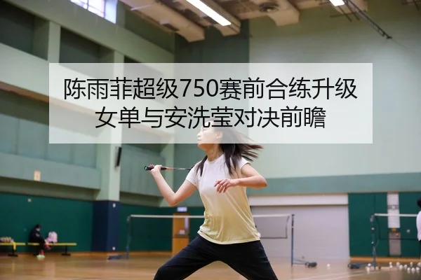 陈雨菲超级750赛前合练升级 女单与安洗莹对决前瞻
