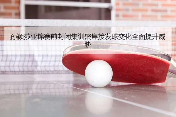 孙颖莎亚锦赛前封闭集训聚焦接发球变化全面提升威胁